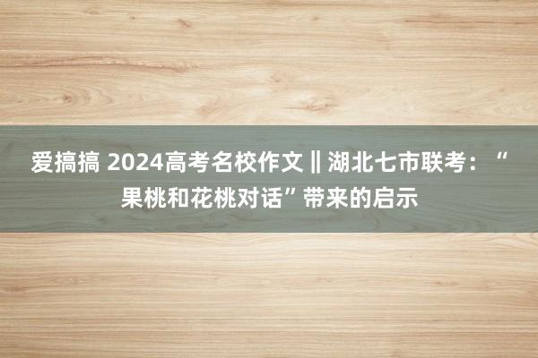 爱搞搞 2024高考名校作文‖湖北七市联考：“果桃和花桃对话”带来的启示