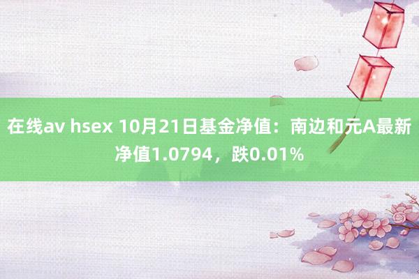 在线av hsex 10月21日基金净值：南边和元A最新净值1.0794，跌0.01%