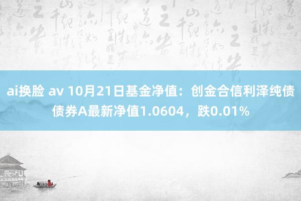 ai换脸 av 10月21日基金净值：创金合信利泽纯债债券A最新净值1.0604，跌0.01%