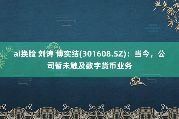 ai换脸 刘涛 博实结(301608.SZ)：当今，公司暂未触及数字货币业务