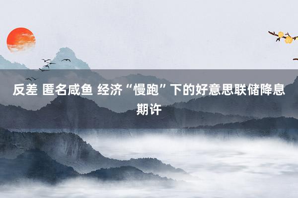 反差 匿名咸鱼 经济“慢跑”下的好意思联储降息期许