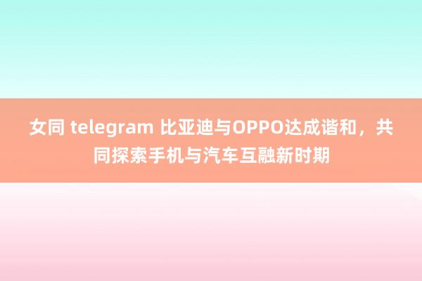 女同 telegram 比亚迪与OPPO达成谐和，共同探索手机与汽车互融新时期