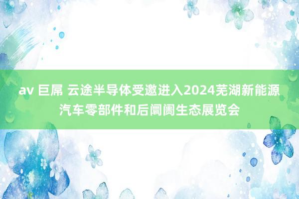 av 巨屌 云途半导体受邀进入2024芜湖新能源汽车零部件和后阛阓生态展览会