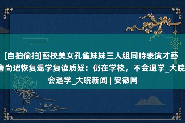 [自拍偷拍]藝校美女孔雀妹妹三人組同時表演才藝 高考16次的唐尚珺恢复退学复读质疑：仍在学校，不会退学_大皖新闻 | 安徽网