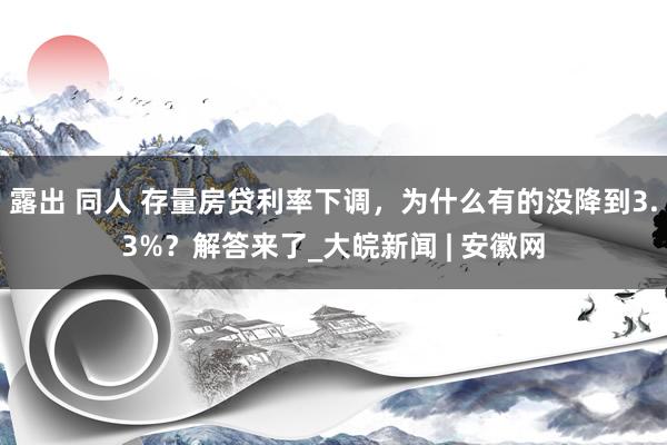 露出 同人 存量房贷利率下调，为什么有的没降到3.3%？解答来了_大皖新闻 | 安徽网