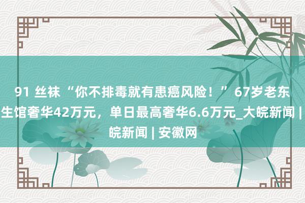 91 丝袜 “你不排毒就有患癌风险！” 67岁老东谈主养生馆奢华42万元，单日最高奢华6.6万元_大皖新闻 | 安徽网