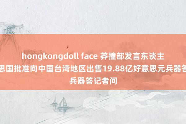 hongkongdoll face 莽撞部发言东谈主就好意思国批准向中国台湾地区出售19.88亿好意思元兵器答记者问