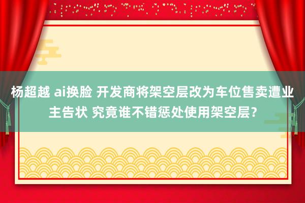 杨超越 ai换脸 开发商将架空层改为车位售卖遭业主告状 究竟谁不错惩处使用架空层？