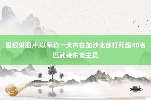 狠狠射图片 以军称一天内在加沙北部打死超40名巴武装东谈主员