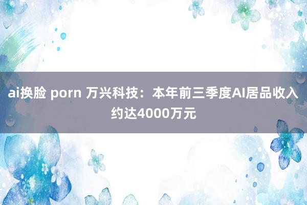 ai换脸 porn 万兴科技：本年前三季度AI居品收入约达4000万元