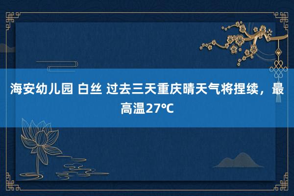 海安幼儿园 白丝 过去三天重庆晴天气将捏续，最高温27℃