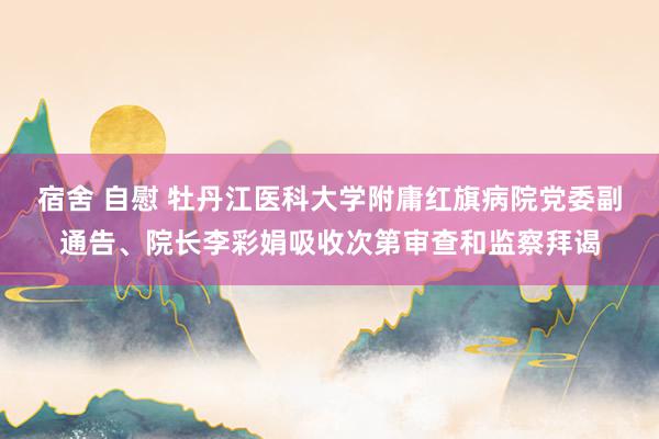 宿舍 自慰 牡丹江医科大学附庸红旗病院党委副通告、院长李彩娟吸收次第审查和监察拜谒