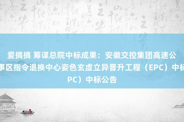 爱搞搞 筹谋总院中标成果：安徽交控集团高速公路做事区指令退换中心姿色玄虚立异晋升工程（EPC）中标公告