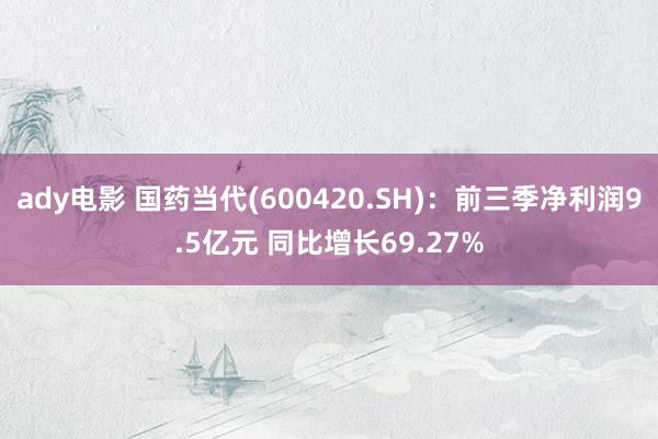 ady电影 国药当代(600420.SH)：前三季净利润9.5亿元 同比增长69.27%