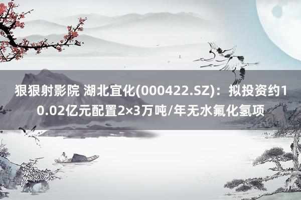 狠狠射影院 湖北宜化(000422.SZ)：拟投资约10.02亿元配置2×3万吨/年无水氟化氢项