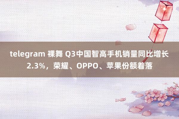 telegram 裸舞 Q3中国智高手机销量同比增长2.3%，荣耀、OPPO、苹果份额着落