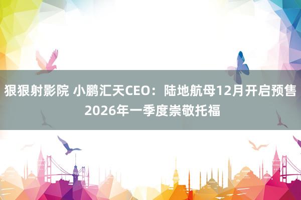 狠狠射影院 小鹏汇天CEO：陆地航母12月开启预售 2026年一季度崇敬托福