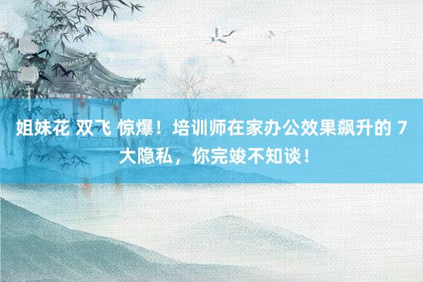 姐妹花 双飞 惊爆！培训师在家办公效果飙升的 7 大隐私，你完竣不知谈！