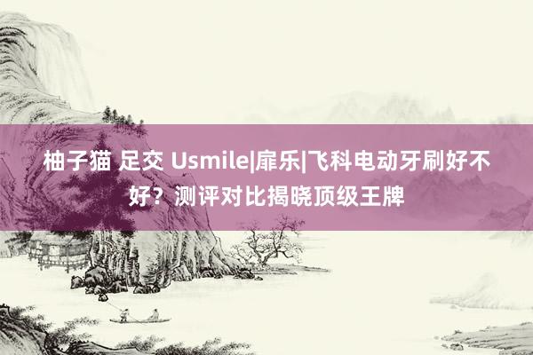 柚子猫 足交 Usmile|扉乐|飞科电动牙刷好不好？测评对比揭晓顶级王牌