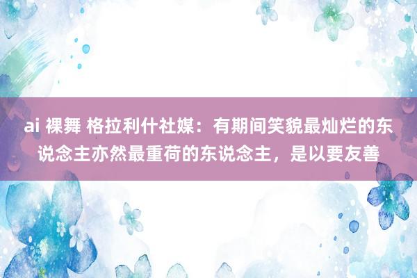 ai 裸舞 格拉利什社媒：有期间笑貌最灿烂的东说念主亦然最重荷的东说念主，是以要友善