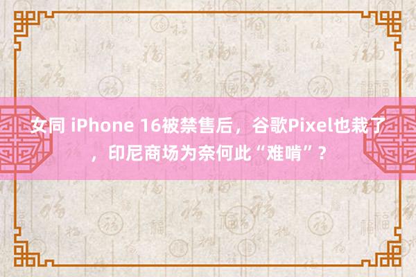 女同 iPhone 16被禁售后，谷歌Pixel也栽了，印尼商场为奈何此“难啃”？