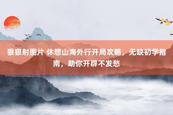 狠狠射图片 休想山海外行开局攻略，无缺初学指南，助你开辟不发愁