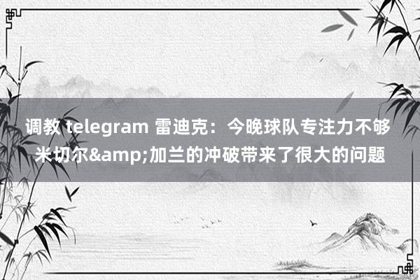 调教 telegram 雷迪克：今晚球队专注力不够 米切尔&加兰的冲破带来了很大的问题