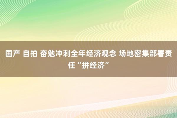 国产 自拍 奋勉冲刺全年经济观念 场地密集部署责任“拼经济”