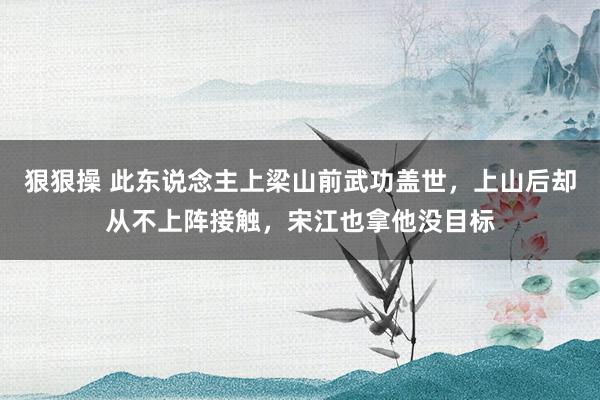 狠狠操 此东说念主上梁山前武功盖世，上山后却从不上阵接触，宋江也拿他没目标