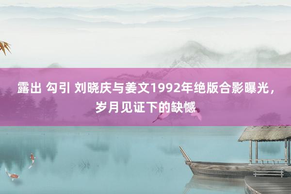 露出 勾引 刘晓庆与姜文1992年绝版合影曝光，岁月见证下的缺憾