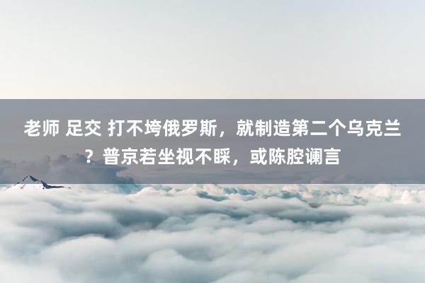 老师 足交 打不垮俄罗斯，就制造第二个乌克兰？普京若坐视不睬，或陈腔谰言