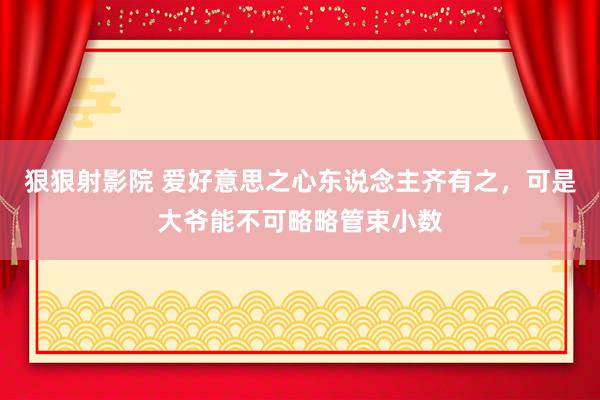 狠狠射影院 爱好意思之心东说念主齐有之，可是大爷能不可略略管束小数