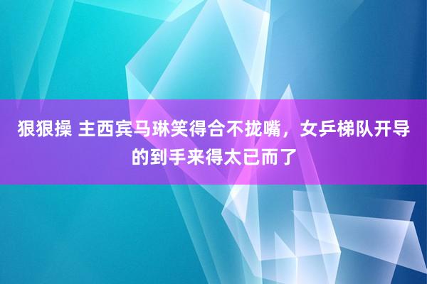 狠狠操 主西宾马琳笑得合不拢嘴，女乒梯队开导的到手来得太已而了