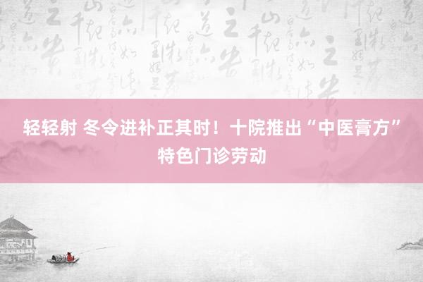 轻轻射 冬令进补正其时！十院推出“中医膏方”特色门诊劳动