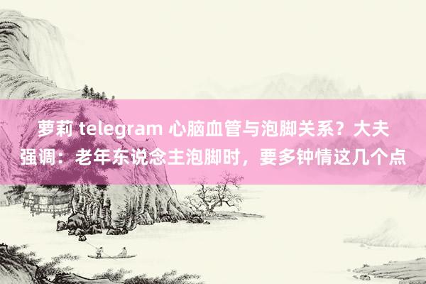 萝莉 telegram 心脑血管与泡脚关系？大夫强调：老年东说念主泡脚时，要多钟情这几个点