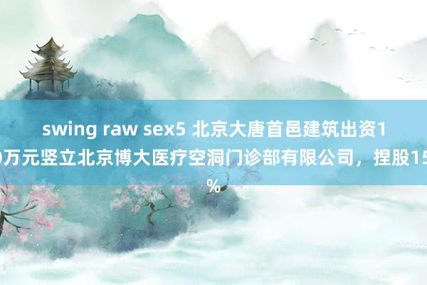 swing raw sex5 北京大唐首邑建筑出资150万元竖立北京博大医疗空洞门诊部有限公司，捏股15%