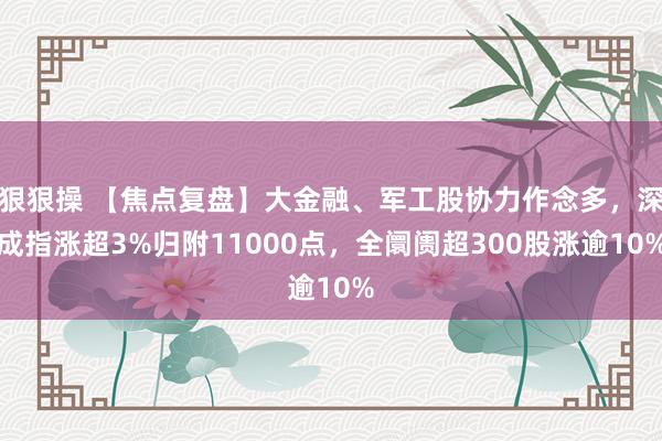 狠狠操 【焦点复盘】大金融、军工股协力作念多，深成指涨超3%归附11000点，全阛阓超300股涨逾10%