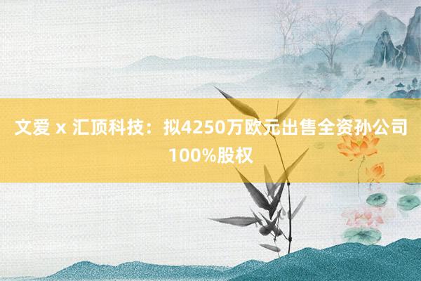 文爱 x 汇顶科技：拟4250万欧元出售全资孙公司100%股权