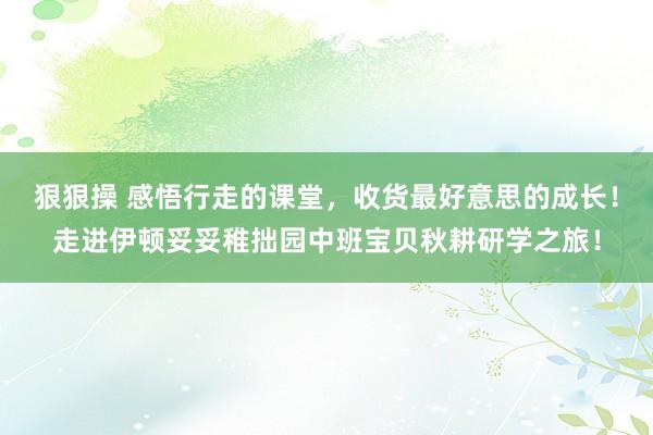 狠狠操 感悟行走的课堂，收货最好意思的成长！走进伊顿妥妥稚拙园中班宝贝秋耕研学之旅！