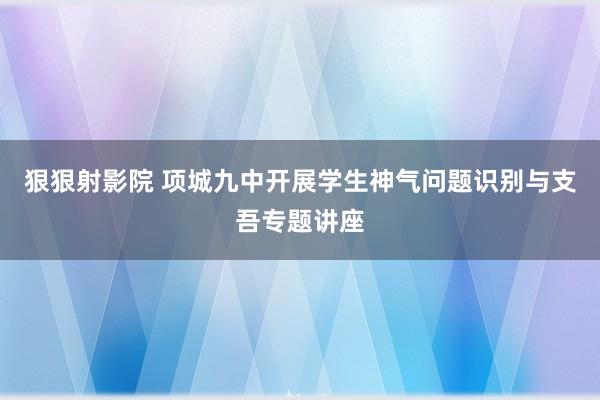 狠狠射影院 项城九中开展学生神气问题识别与支吾专题讲座