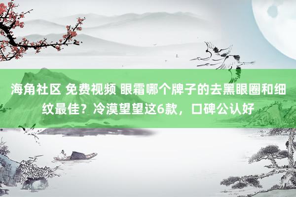 海角社区 免费视频 眼霜哪个牌子的去黑眼圈和细纹最佳？冷漠望望这6款，口碑公认好