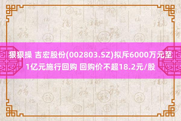 狠狠操 吉宏股份(002803.SZ)拟斥6000万元至1亿元施行回购 回购价不超18.2元/股