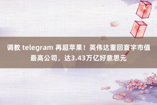 调教 telegram 再超苹果！英伟达重回寰宇市值最高公司，达3.43万亿好意思元