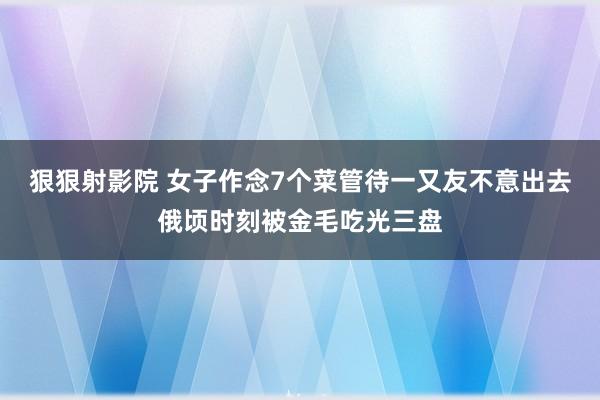 狠狠射影院 女子作念7个菜管待一又友不意出去俄顷时刻被金毛吃光三盘