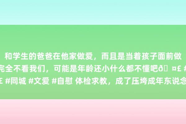 和学生的爸爸在他家做爱，而且是当着孩子面前做爱，太刺激了，孩子完全不看我们，可能是年龄还小什么都不懂吧🤣 #同城 #文爱 #自慰 体检求教，成了压垮成年东说念主的“临了一根稻草”