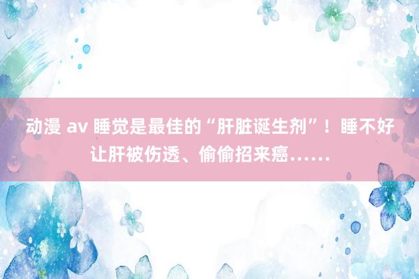 动漫 av 睡觉是最佳的“肝脏诞生剂”！睡不好让肝被伤透、偷偷招来癌……