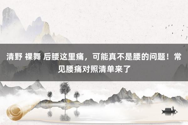 清野 裸舞 后腰这里痛，可能真不是腰的问题！常见腰痛对照清单来了