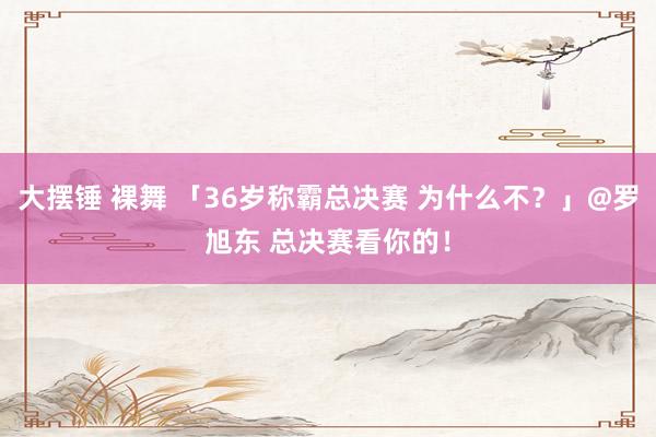 大摆锤 裸舞 「36岁称霸总决赛 为什么不？」@罗旭东 总决赛看你的！