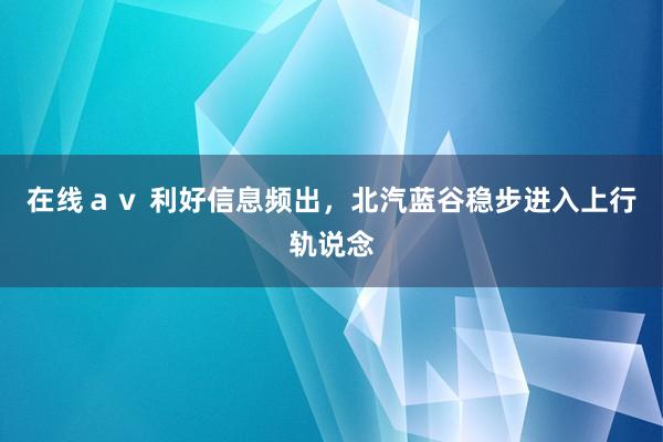 在线ａｖ 利好信息频出，北汽蓝谷稳步进入上行轨说念