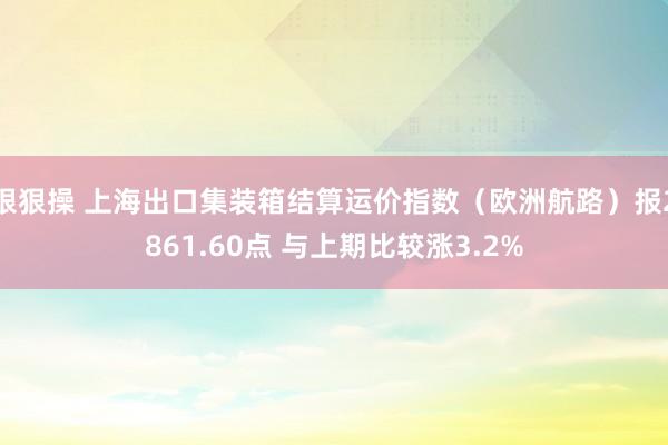 狠狠操 上海出口集装箱结算运价指数（欧洲航路）报2861.60点 与上期比较涨3.2%